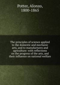 The principles of science applied to the domestic and mechanic arts, and to manufactures and agriculture: with reflections on the progress of the arts, and their influence on national welfare