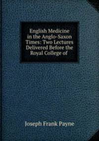 English Medicine in the Anglo-Saxon Times: Two Lectures Delivered Before the Royal College of .