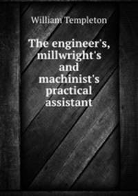 The engineer`s, millwright`s and machinist`s practical assistant