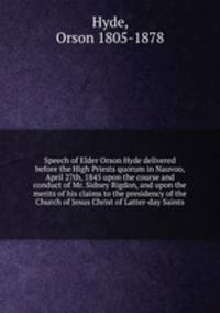 Speech of Elder Orson Hyde delivered before the High Priests quorum in Nauvoo, April 27th, 1845 upon the course and conduct of Mr. Sidney Rigdon, and upon the merits of his claims to the presidency of the Church of Jesus Christ of Latter-day Saints