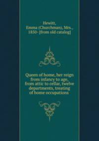 Queen of home, her reign from infancy to age, from attic to cellar, twelve departments, treating of home occupations