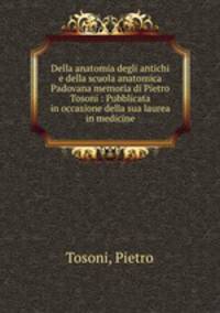 Della anatomia degli antichi e della scuola anatomica Padovana memoria di Pietro Tosoni : Pubblicata in occasione della sua laurea in medicine