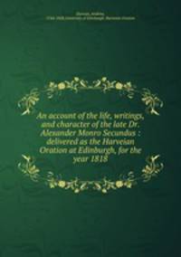 An account of the life, writings, and character of the late Dr. Alexander Monro Secundus : delivered as the Harveian Oration at Edinburgh, for the year 1818
