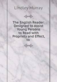The English Reader: Designed to Assist Young Persons to Read with Propriety and Effect, to .