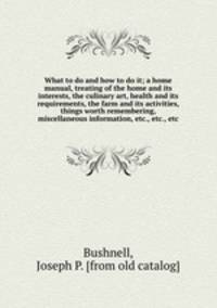 What to do and how to do it; a home manual, treating of the home and its interests, the culinary art, health and its requirements, the farm and its activities, things worth remembering, miscellaneous information, etc., etc., etc.