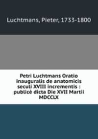 Petri Luchtmans Oratio inauguralis de anatomicis seculi XVIII incrementis : publice dicta Die XVII Martii MDCCLX