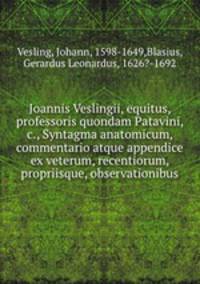 Joannis Veslingii, equitus, professoris quondam Patavini, & c., Syntagma anatomicum, commentario atque appendice ex veterum, recentiorum, propriisque, observationibus