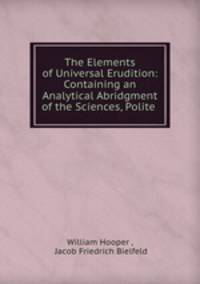 The Elements of Universal Erudition: Containing an Analytical Abridgment of the Sciences, Polite .