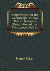 Employment for the Microscope. In Two Parts: Likewise a Description of the Microscope Used in .