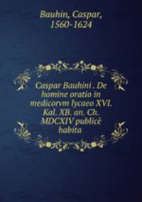 Caspar Bauhini . De homine oratio in medicorvm lycaeo XVI. Kal. XB. an. Ch. MDCXIV publice habita