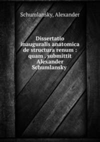 Dissertatio inauguralis anatomica de structura renum : quam . submittit Alexander Schumlansky