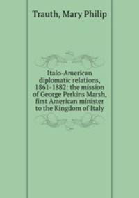 Italo-American diplomatic relations, 1861-1882: the mission of George Perkins Marsh, first American minister to the Kingdom of Italy