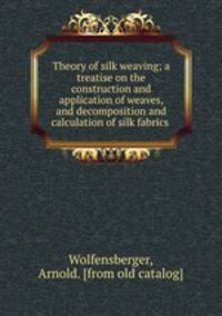 Theory of silk weaving; a treatise on the construction and application of weaves, and decomposition and calculation of silk fabrics