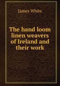 The hand loom linen weavers of Ireland and their work