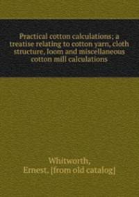 Practical cotton calculations; a treatise relating to cotton yarn, cloth structure, loom and miscellaneous cotton mill calculations