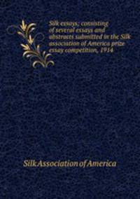 Silk essays; consisting of several essays and abstracts submitted in the Silk association of America prize essay competition, 1914