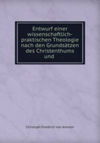 Entwurf einer wissenschaftlich-praktischen Theologie nach den Grundsatzen des Christenthums und .