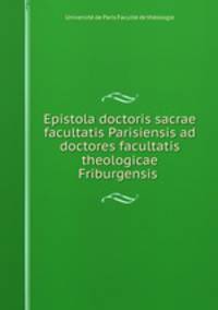 Epistola doctoris sacrae facultatis Parisiensis ad doctores facultatis theologicae Friburgensis .