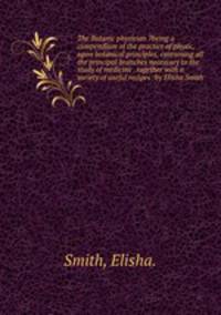 The Botanic physician ?being a compendium of the practice of physic, upon botanical principles, containing all the principal branches necessary to the study of medicine . together with a variety of useful recipes /by Elisha Smith .