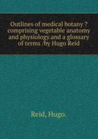 Outlines of medical botany ?comprising vegetable anatomy and physiology.and a glossary of terms /by Hugo Reid.
