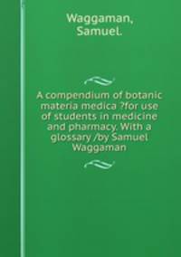 A compendium of botanic materia medica ?for use of students in medicine and pharmacy. With a glossary /by Samuel Waggaman.