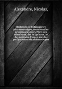 Dictionnaire botanique et pharmaceutique, contenant les principales proprie?te?s des mine?raux, des ve?ge?taux, et des animaux d