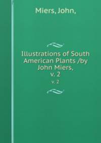 Illustrations of South American Plants /by John Miers,. v. 2