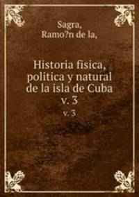 Historia fisica, politica y natural de la isla de Cuba.. v. 3