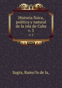 Historia fisica, politica y natural de la isla de Cuba.. v. 5