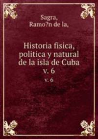 Historia fisica, politica y natural de la isla de Cuba.. v. 6
