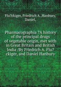 Pharmacographia ?A history of the principal drugs of vegetable origin, met with in Great Britain and British India /By Friedrich A. Flu?ckiger, and Daniel Hanbury.