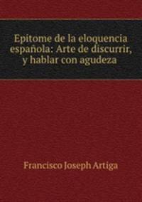 Epitome de la eloquencia espanola: Arte de discurrir, y hablar con agudeza .