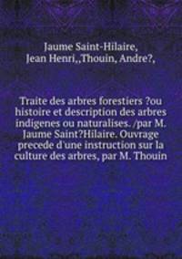 Traite des arbres forestiers ?ou histoire et description des arbres indigenes ou naturalises. /par M. Jaume Saint?Hilaire. Ouvrage precede d