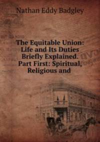 The Equitable Union: Life and Its Duties Briefly Explained. Part First: Spiritual, Religious and .