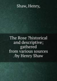 The Rose ?historical and descriptive; gathered from various sources /by Henry Shaw.