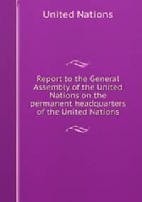 Report to the General Assembly of the United Nations on the permanent headquarters of the United Nations