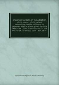 Important debate on the adoption of the report of the select committee on the differences between His Excellency and the late Executive Council microform : in the House of Assembly, April 18th, 1836