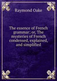 The essence of French grammar; or, The mysteries of French condensed, explained, and simplified