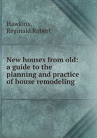 New houses from old: a guide to the planning and practice of house remodeling