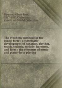 The synthetic method for the piano-forte : a systematic development of notation, rhythm, touch, technic, melody, harmony, and form : the elements of music and piano-forte playing