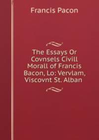The Essays Or Covnsels Civill & Morall of Francis Bacon, Lo: Vervlam, Viscovnt St. Alban .