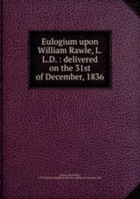 Eulogium upon William Rawle, L.L.D. : delivered on the 31st of December, 1836