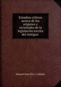 Estudios criticos acerca de los origenes y vicisitudes de la legislacion escrita del Antiguo .