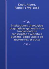 Institutiones theologiae dogmaticae generalis seu fundamentalis conscriptae a Alberto a Bulsano. Editio altera ab auctore rev. et aucta