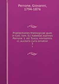 Praelectiones theologicae quas in Coll. rom. S.J. habebat Joannes Perrone. 1. ed. Tusca, novissimis cl. auctoris curis ornatior. 3