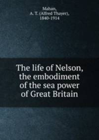 The life of Nelson, the embodiment of the sea power of Great Britain