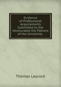Evidence of Professional Acquirements Submitted to the Honourable the Patrons of the University .