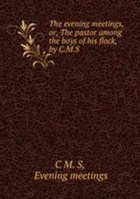 The evening meetings, or, The pastor among the boys of his flock, by C.M.S.