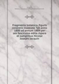 Fragmenta botanica, figuris coloratis illustrata ?ab anno 1800 ad annum 1809 per sex fasciculos edita /opera et sumptibus Nicolai Josephi Jacquin.