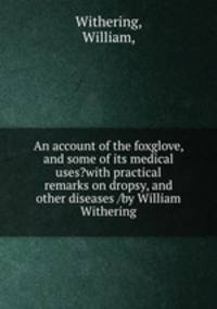 An account of the foxglove, and some of its medical uses?with practical remarks on dropsy, and other diseases /by William Withering.